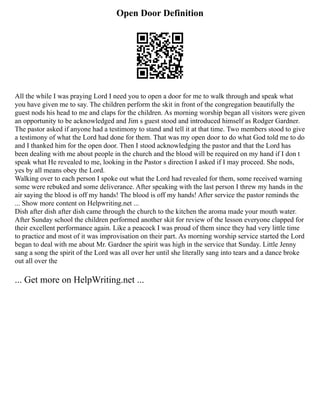 Open Door Definition
All the while I was praying Lord I need you to open a door for me to walk through and speak what
you have given me to say. The children perform the skit in front of the congregation beautifully the
guest nods his head to me and claps for the children. As morning worship began all visitors were given
an opportunity to be acknowledged and Jim s guest stood and introduced himself as Rodger Gardner.
The pastor asked if anyone had a testimony to stand and tell it at that time. Two members stood to give
a testimony of what the Lord had done for them. That was my open door to do what God told me to do
and I thanked him for the open door. Then I stood acknowledging the pastor and that the Lord has
been dealing with me about people in the church and the blood will be required on my hand if I don t
speak what He revealed to me, looking in the Pastor s direction I asked if I may proceed. She nods,
yes by all means obey the Lord.
Walking over to each person I spoke out what the Lord had revealed for them, some received warning
some were rebuked and some deliverance. After speaking with the last person I threw my hands in the
air saying the blood is off my hands! The blood is off my hands! After service the pastor reminds the
... Show more content on Helpwriting.net ...
Dish after dish after dish came through the church to the kitchen the aroma made your mouth water.
After Sunday school the children performed another skit for review of the lesson everyone clapped for
their excellent performance again. Like a peacock I was proud of them since they had very little time
to practice and most of it was improvisation on their part. As morning worship service started the Lord
began to deal with me about Mr. Gardner the spirit was high in the service that Sunday. Little Jenny
sang a song the spirit of the Lord was all over her until she literally sang into tears and a dance broke
out all over the
... Get more on HelpWriting.net ...
 