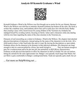 Analysis Of Kenneth Grahame s Wind
Kenneth Grahame s Wind in the Willows was first thought out as stories for his son Alastair. Because
Wind in the Willows was told first to entertain, Kenneth Grahame has broken all the rules. His book is
written like a bedtime story, and Grahame allows him self to really have fun with this book. Rather
than creating a story with a moral lesson for young children of the Victorian era, Grahame has
indulged himself by avoiding realism, focusing on family values and is characters while also dealing
with his own fears regarding the status of the class structure in the Victorian era.
Elements of oral storytelling are evident in Grahame s Wind in the Willows. His chapters lack detailed
physical descriptions of characters, instead opting for the name of the characters to do the trick. All a
child needs to know is that Toad looks like and is a toad. By leaving the descriptions so open ended,
Grahame allows for his character to be dynamic in their physical attributes. His characters are large
enough to ride in a caravan pulled by a horse, but small enough to ______. They are human enough to
pass for a washerwoman and to be put into jail, but animalistic in their physic characteristics.
Grahame avoids physical descriptions to allow his characters to shift as needed. He cuts out realism,
letting his animals be the same approximate size. Badger s are typically much larger than Moles, but
yet Mole is quite comfortable in Badger s underground home. Toads are typically quite small, but yet
... Get more on HelpWriting.net ...
 