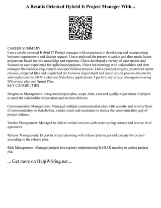 A Results Oriented Hybrid It Project Manager With...
CAREER SUMMARY
I am a results oriented Hybrid IT Project manager with experience in developing and incorporating
business requirements and change request. I have analysed the present situation and then made future
projections based on this knowledge and expertise. I have developed a variety of case studies and
focused on user experience for Agile based projects. I have led meetings with stakeholders and then
managed the business requirement and specification process. I have planned projects, prioritized sprint
releases, prepared files and dispatched the business requirement and specification process documents
and implement the CRM Siebel and Salesforce applications. I perform my project management using
MS project plan and Sprint Plan.
KEY CAPABILITIES
Integration Management: Integrated project plan, scope ,time, cost and quality expectation of project
to meet the stakeholder expectation and on time delivery.
Communication Management: Managed multiple communication plan with severity and priority basis
of communication to stakeholder, vendor, team and escalation to reduce the communication gap of
project failures.
Vendor Management: Managed to deliver vendor services with under pining contact and service level
agreement
Release Management: Expert in project planning with release plan target and execute the project
according to the release plan.
Risk Management: Managed project risk registry implementing RADAR meeting to update project
risk
... Get more on HelpWriting.net ...
 