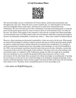 A Cod Forsaken Place
The term knowledge is power is attributed to Sir Francis Bacon, and has been prominently used
throughout the years since. When the term is used in modern day, it is often thought of as becoming
more knowledgeable about certain topics, allowing one to make more informed decisions.
Furthermore, this leaves the term power with a connotation revolving around doing good, or using the
power for the greater good. However, when it comes to down to environmental issues, it is often not
the case. The notion of the tragedy of the commons is also relevant, as people who obtain knowledge
on environmental issues will often attend to their own self interest, rather than using the knowledge to
increase environmental sustainability. Conclusively, when it ... Show more content on Helpwriting.net
...
However, when examining environmental sustainability, it does not seem to be the case. When people
are faced with knowledge in relation to natural resources that may be sold for personal capital, people
are quick to exploit the resource without taking the environment into consideration. For example, it
can be presumed that if people did not have knowledge of the abundance of cod in Newfoundland in
the 1960 s, the environment would have been thriving in that area to this day. Similarly, a notion that
was present in Davis article is the tragedy of the commons. This plays a key role when looking at the
environment today, in a capitalist world. Furthermore, people are often too caught up in extending
their own enterprises to even consider the potential effects that certain acts can have on the
environment. On the other hand, there are people who obtain knowledge on something that is harming
the environment, yet they do not act on that knowledge or do anything to mitigate the damage. In the
modern world and especially western society, people will easily put their needs above the environment
from which we live. Therefore, from a sustainability point of view, knowledge is not
... Get more on HelpWriting.net ...
 