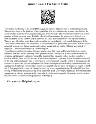 Gender Bias In The United States
Throughout the history of the United States, gender bias has been and still is an immense concern.
Women have been at the forefront of such prejudice. For several centuries, women have battled for
equity in their everyday lives, academically, and professionally. The push for justice has been a slow
process, with incremental gains. Initially, educational experiences for women were limited to a
curriculum that would support and/or reinforce the ideas that women were less superior to males.
Women were identified as the homemakers and their essential duties only entailed domestic skills.
There were several ideas that contributed to the connotation of gender bias of women. Notions such as
educated women were dangerous to society, their mental and physical well being were at risk if
subjected ... Show more content on Helpwriting.net ...
The differences in the interaction between teachers and their male and female students are vastly
different. Teachers have a tendency to be ignorant of their contribution to the continual trouble of
obtaining gender equity. A teacher should be studying their students, just as must as a student is
required to learn from teachers lessons. Constant awareness of classroom interactions is fundamental
to develop and model equity that is beneficial to supporting each student s ability to be successful. In
more recent years, our educational system has faced challenges that are leading our country back into
segregation. Single sex education has resurfaced; jeopardizing the gains our ancestors fought so hard
for. A few people believe that the biological make up between genders is significantly different, that
having coeducational classes is doing more harm than good. Conversely, there is no proven study that
supports these claims; however studies have displayed the exact opposite. Separating genders within
the educational system will only perpetuate and magnify
... Get more on HelpWriting.net ...
 