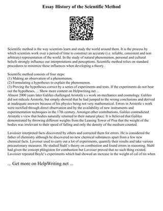 Essay History of the Scientific Method
Scientific method is the way scientists learn and study the world around them. It is the process by
which scientists work over a period of time to construct an accurate (i.e. reliable, consistent and non
arbitrary) representation of the world. In the study of natural phenomenon, personal and cultural
beliefs strongly influence our interpretations and perceptions. Scientific method relies on standard
procedures to minimize these influences when developing a theory.
Scientific method consists of four steps:
(1) Making an observation of a phenomenon.
(2) Formulating a hypotheses to explain the phenomenon.
(3) Proving the hypotheses correct by a series of experiments and tests. If the experiments do not bear
out the hypotheses, ... Show more content on Helpwriting.net ...
Almost 2000 years later Galileo challenged Aristotle s s work on mechanics and cosmology. Galileo
did not ridicule Aristotle, but simply showed that he had jumped to the wrong conclusions and derived
at inadequate answers because of his physics being not very mathematical. Errors in Aristotle s work
were rectified through direct observation and by the availability of new instruments and
experimentation techniques in the 17th century. Amongst other contributions, Galileo contradicted
Aristotle s view that bodies naturally returned to their natural place. It is believed that Galileo
demonstrated by throwing different weights from the Leaning Tower of Pisa that the weight of the
bodies was irrelevant to their speed of falling and only the density of the medium counted.
Lavoisier interpreted facts discovered by others and corrected them for errors. He is considered the
father of chemistry although he discovered no new chemical substances apart from a few new
chemical facts. Lavoiser used to carry out a lot of experiments, quantify their results and take various
precautionary measures. He studied Stahl`s theory on combustion and found errors in reasoning. Stahl
had given the concept phlogiston for combustion but Lavoiser proved that no such thing existed.
Lavoisier repeated Boyle`s experiments which had showed an increase in the weight of cal of tin when
... Get more on HelpWriting.net ...
 