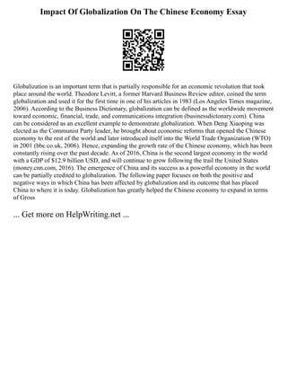 Impact Of Globalization On The Chinese Economy Essay
Globalization is an important term that is partially responsible for an economic revolution that took
place around the world. Theodore Levitt, a former Harvard Business Review editor, coined the term
globalization and used it for the first time in one of his articles in 1983 (Los Angeles Times magazine,
2006). According to the Business Dictionary, globalization can be defined as the worldwide movement
toward economic, financial, trade, and communications integration (businessdictonary.com). China
can be considered as an excellent example to demonstrate globalization. When Deng Xiaoping was
elected as the Communist Party leader, he brought about economic reforms that opened the Chinese
economy to the rest of the world and later introduced itself into the World Trade Organization (WTO)
in 2001 (bbc.co.uk, 2006). Hence, expanding the growth rate of the Chinese economy, which has been
constantly rising over the past decade. As of 2016, China is the second largest economy in the world
with a GDP of $12.9 billion USD, and will continue to grow following the trail the United States
(money.cnn.com, 2016). The emergence of China and its success as a powerful economy in the world
can be partially credited to globalization. The following paper focuses on both the positive and
negative ways in which China has been affected by globalization and its outcome that has placed
China to where it is today. Globalization has greatly helped the Chinese economy to expand in terms
of Gross
... Get more on HelpWriting.net ...
 