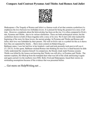 Compare And Contrast Pyramus And Thisbe And Romeo And Juliet
Shakespeare s The Tragedy of Romeo and Juliet is a famous work of art that contains symbolism t1o
emphasize the love between two forbidden lovers. It is praised for being the greatest love story of all
time . However, complaints about the beloved play has been on the rise. It is often compared to Ovid s
tale, Pyramus and Thisbe , due to its various similarities. These are both archetypical stories, but the
symbolism shown in both of these tragedies tells a story of its own. We ll start with what marked the
beginning of the story for these lovers, the ancient grudge. In Pyramus and Thisbe and Romeo and
Juliet, their love was forbidden by their parents. The wall in Ovid s tale is a symbol for this as it shows
how they are separated by family ... Show more content on Helpwriting.net ...
Balthasar states, I saw her laid low in her kindred s vault and took presently took post to tell you it
(5.1.20 21). In this quote, Balthasar mislead Romeo into thinking his true love is dead because he didn
t fully understand the situation himself. In comparison, the bloody cloak made Pyramus assume
Thisbe was killed by the lioness not knowing that Thisbe was still alive, in Pyramus and Thisbe . The
narrator explains, He lifted up from the trampled dust what was left of the cloak and kissing it again
and again carried it to the mulberry tree (948). Both, Ovid and Shakespeare, based their stories on
misleading assumptions because of the evidence that was presented before
... Get more on HelpWriting.net ...
 