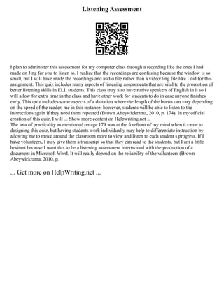 Listening Assessment
I plan to administer this assessment for my computer class through a recording like the ones I had
made on Jing for you to listen to. I realize that the recordings are confusing because the window is so
small, but I will have made the recordings and audio file rather than a video/Jing file like I did for this
assignment. This quiz includes many aspects of listening assessments that are vital to the promotion of
better listening skills in ELL students. This class may also have native speakers of English in it so I
will allow for extra time in the class and have other work for students to do in case anyone finishes
early. This quiz includes some aspects of a dictation where the length of the bursts can vary depending
on the speed of the reader, me in this instance; however, students will be able to listen to the
instructions again if they need them repeated (Brown Abeywickrama, 2010, p. 174). In my official
creation of this quiz, I will ... Show more content on Helpwriting.net ...
The loss of practicality as mentioned on age 179 was at the forefront of my mind when it came to
designing this quiz, but having students work individually may help to differentiate instruction by
allowing me to move around the classroom more to view and listen to each student s progress. If I
have volunteers, I may give them a transcript so that they can read to the students, but I am a little
hesitant because I want this to be a listening assessment intertwined with the production of a
document in Microsoft Word. It will really depend on the reliability of the volunteers (Brown
Abeywickrama, 2010, p.
... Get more on HelpWriting.net ...
 