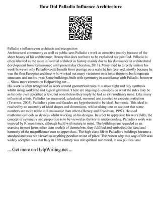 How Did Palladio Influence Architecture
Palladio s influence on architects and recognition
Architectural community as well as public sees Palladio s work as attractive mainly because of the
sheer beauty of his architecture. Beauty that does not have to be explained nor justified. Palladio is
often labelled as the most influential architect in history mainly due to his dominance in architectural
development from Renaissance until present day (Scruton, 2013). Many tried to directly imitate his
work however only Palladio could benefit from prestige on a scale he has received, mostly because he
was the first European architect who worked out many variations on a basic theme to build separate
structures and on his own. Some buildings, built with symmetry in accordance with Palladio, however
... Show more content on Helpwriting.net ...
His work is often recognised as work around geometrical rules. It s about tight and tidy synthesis
whilst using workable and logical grammar. There are ongoing discussions on what the rules may be
as he only ever described a few, but nonetheless they imply he had an extraordinary mind. Like many
influential artists, Palladio has measured, calculated, mirrored and counted to execute perfection
(Tavernor, 2005). Palladio s plans and facades are hypothesised to be ideal, harmonic. This ideal is
reached by an assembly of ideal shapes and dimensions, whilst taking into an account that some
numbers are more noble in Renaissance than others (Hersey and Freedman, 1992). He used
mathematical tools as devices whilst working on his designs. In order to appreciate his work fully, the
concept of symmetry and proportion is to be viewed as the key to understanding. Palladio s work was
inspired by Roman times, although build with nature in mind. The buildings are regarded as an
exercise in pure form rather than models of themselves, they fulfilled and embodied the ideal and
harmony of the magnificence own to upper class. The high class life in Palladio s buildings became a
standard and was not viewed as anything peculiar or out of place. The reason why this way of life was
widely accepted was that Italy in 16th century was not spiritual nor moral, it was political and
... Get more on HelpWriting.net ...
 