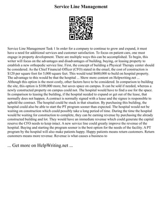Service Line Management
Service Line Management Task 1 In order for a company to continue to grow and expand, it must
have a need for additional services and customer satisfaction. To focus on patient care, one must
engage in property development. There are multiple ways this can be accomplished. To begin, this
writer will focus on the advantages and disadvantages of building, buying, or leasing property to
establish a new orthopedic service line. First, the concept of building a Physical Therapy center should
be considered. As the Chief Financial Officer (CFO) stated in the email, the cost of construction is
$120 per square foot for 5,000 square feet. This would total $600,000 to build on hospital property.
The advantage to this would be that the hospital ... Show more content on Helpwriting.net ...
Although this option is the most costly, other factors have to be considered. In comparison to building
the site, this option is $100,000 more, but saves space on campus. It can be sold if needed, whereas a
newly constructed property on campus could not. The hospital would have to find a use for the space.
In comparison to leasing the building, if the hospital needed to expand or get out of the lease, that
normally does not happen. A contract is normally signed with a lease and the signee is responsible to
uphold the contract. The hospital could be stuck in that situation. By purchasing this building, the
hospital could also be able to start the PT program sooner than expected. The hospital would not be
waiting on construction which could possibly take a long period of time. During the time the hospital
would be waiting for construction to complete, they can be earning revenue by purchasing the already
constructed building and lot. They would have an immediate revenue which could generate the capital
reserve the CFO needs to keep intact. A new service line could greatly improve the revenue of the
hospital. Buying and starting the program sooner is the best option for the needs of the facility. A PT
program by the hospital will also make patients happy. Happy patients means return customers. Return
customers means more revenue. Revenue is what causes a business to
... Get more on HelpWriting.net ...
 