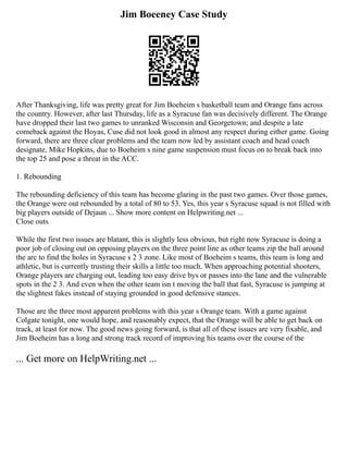 Jim Boeeney Case Study
After Thanksgiving, life was pretty great for Jim Boeheim s basketball team and Orange fans across
the country. However, after last Thursday, life as a Syracuse fan was decisively different. The Orange
have dropped their last two games to unranked Wisconsin and Georgetown; and despite a late
comeback against the Hoyas, Cuse did not look good in almost any respect during either game. Going
forward, there are three clear problems and the team now led by assistant coach and head coach
designate, Mike Hopkins, due to Boeheim s nine game suspension must focus on to break back into
the top 25 and pose a threat in the ACC.
1. Rebounding
The rebounding deficiency of this team has become glaring in the past two games. Over those games,
the Orange were out rebounded by a total of 80 to 53. Yes, this year s Syracuse squad is not filled with
big players outside of Dejaun ... Show more content on Helpwriting.net ...
Close outs
While the first two issues are blatant, this is slightly less obvious, but right now Syracuse is doing a
poor job of closing out on opposing players on the three point line as other teams zip the ball around
the arc to find the holes in Syracuse s 2 3 zone. Like most of Boeheim s teams, this team is long and
athletic, but is currently trusting their skills a little too much. When approaching potential shooters,
Orange players are charging out, leading too easy drive bys or passes into the lane and the vulnerable
spots in the 2 3. And even when the other team isn t moving the ball that fast, Syracuse is jumping at
the slightest fakes instead of staying grounded in good defensive stances.
Those are the three most apparent problems with this year s Orange team. With a game against
Colgate tonight, one would hope, and reasonably expect, that the Orange will be able to get back on
track, at least for now. The good news going forward, is that all of these issues are very fixable, and
Jim Boeheim has a long and strong track record of improving his teams over the course of the
... Get more on HelpWriting.net ...
 