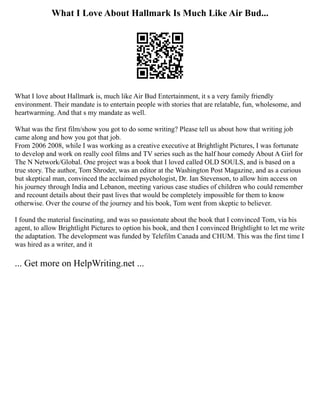 What I Love About Hallmark Is Much Like Air Bud...
What I love about Hallmark is, much like Air Bud Entertainment, it s a very family friendly
environment. Their mandate is to entertain people with stories that are relatable, fun, wholesome, and
heartwarming. And that s my mandate as well.
What was the first film/show you got to do some writing? Please tell us about how that writing job
came along and how you got that job.
From 2006 2008, while I was working as a creative executive at Brightlight Pictures, I was fortunate
to develop and work on really cool films and TV series such as the half hour comedy About A Girl for
The N Network/Global. One project was a book that I loved called OLD SOULS, and is based on a
true story. The author, Tom Shroder, was an editor at the Washington Post Magazine, and as a curious
but skeptical man, convinced the acclaimed psychologist, Dr. Ian Stevenson, to allow him access on
his journey through India and Lebanon, meeting various case studies of children who could remember
and recount details about their past lives that would be completely impossible for them to know
otherwise. Over the course of the journey and his book, Tom went from skeptic to believer.
I found the material fascinating, and was so passionate about the book that I convinced Tom, via his
agent, to allow Brightlight Pictures to option his book, and then I convinced Brightlight to let me write
the adaptation. The development was funded by Telefilm Canada and CHUM. This was the first time I
was hired as a writer, and it
... Get more on HelpWriting.net ...
 