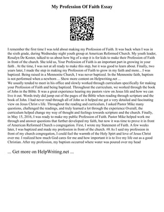 My Profession Of Faith Essay
I remember the first time I was told about making my Profession of Faith. It was back when I was in
the sixth grade, during Wednesday night youth group at American Reformed Church. My youth leader,
Rosalyn De Koster, talked to us about how big of a step it is for kids to make their Profession of Faith
in front of the church. She told us, Your Profession of Faith is an important part in growing in your
faith . At the time, I was not at all ready to make this step, but it was good to learn about. Finally, two
years later, I made the step in making my Profession of Faith to grow in my faith and more... I was
baptized. Being raised in a Mennonite Church, I was never baptized. In the Mennonite faith, baptism
is not performed when a newborn ... Show more content on Helpwriting.net ...
We usually tended to meet in his office and slowly worked through curriculum specifically for making
your Profession of Faith and being baptized. Throughout the curriculum, we worked through the book
of John in the Bible. It was a great experience hearing my pastors view on Jesus life and how we can
live it out. Words truly did jump out of the pages of the Bible when reading through scripture and the
book of John. I had never read through all of John so it helped me get a very detailed and fascinating
view on Jesus Christ s life. Throughout the reading and curriculum, I asked Pastor Mike many
questions, challenged the readings, and truly learned a lot through the experience Overall, the
curriculum helped change my way of thought and feelings towards scripture and the church. Finally,
in May 15, 2016, I was ready to make my public Profession of Faith. Pastor Mike helped work me
through and answer questions that further developed my faith, but now it was time to prove it in front
of American Reformed Church s congregation. First, I wrote my Statement of Faith. A few weeks
later, I was baptized and made my profession in front of the church. #8 As I said my profession in
front of my church congregation, I could feel the warmth of the Holy Spirt and love of Jesus Christ
over me. I realized how much God cares for me and how important it is to live my life out as a good
Christian. After my profession, my baptism occurred where water was poured over my head
... Get more on HelpWriting.net ...
 