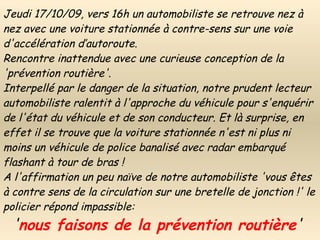 Jeudi 17/10/09, vers 16h un automobiliste se retrouve nez à nez avec une voiture stationnée à contre-sens sur une voie d'accélération d’autoroute. Rencontre inattendue avec une curieuse conception de la 'prévention routière'. Interpellé par le danger de la situation, notre prudent lecteur automobiliste ralentit à l'approche du véhicule pour s'enquérir de l'état du véhicule et de son conducteur. Et là surprise, en effet il se trouve que la voiture stationnée n'est ni plus ni moins un véhicule de police banalisé avec radar embarqué flashant à tour de bras ! A l'affirmation un peu naïve de notre automobiliste 'vous êtes à contre sens de la circulation sur une bretelle de jonction !' le policier répond impassible:   ' nous faisons de la prévention routière ' 
