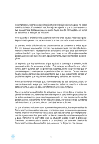 los empleados, habrá casos en los que haya una razón genuina para no poder
acudir a trabajar. Cuando así sea, lo mejor es ayudar a que la causa que mo-
tiva la ausencia desaparezca o se palíe, hasta que la normalidad, en forma
de asistencia a trabajar, se restaure.
Pero cuando el análisis de la ausencia no tiene unas causas médicas o pato-
lógicas concluyentes nos toca a nosotros actuar con toda nuestra creatividad.
Lo primero y más difícil es dichas circunstancias es convencer a todos aque-
llos con los que tenemos las broncas que anteriormente mencionaba (jefes,
mandos intermedios, representantes sindicales) de que ellos son también
parte activa de lo que haya que hacer para hacer volver al trabajo a aquellas
personas que están ausentes sin, aparentemente, razones médicas o patoló-
gicas.
Lo segundo que hay que hacer, y que ayudará a conseguir lo anterior, es la
personalización de los casos a tratar. Por esta personalización me refiero
tanto a saber quiénes son las personas ausentes, como las personas que en
primer o segundo nivel ejercen supervisión sobre las mismas. De esa manera
fragmentamos tanto el dato del absentismo que lo que inicialmente parece un
problema amplio, que requiere mucho tiempo y esfuerzo, se relativiza.
No es de extrañar entonces que, como resultado de esa personalización, un
mando intermedio tenga que dedicar atención, esfuerzo y acción a solo una
sola persona, a veces a dos, pero también a veces a ninguna.
No voy a entrar en protocolos de actuación, pues, como dije al principio, de-
penderán de las circunstancias de cada empresa, pero dichos protocolos han
de estar establecidos para que tengamos éxito en esa involucración de las
personas que, inicialmente miran hacia nosotros, pero que son los sufridores
del absentismo y, por tanto, deben participar en su solución.
Lo que sí quiero indicar es que, aparte de los protocolos, los responsables de
Recursos Humanos debemos estar preparados para involucrarnos personal-
mente, incluso en reuniones cara a cara con las personas que inexplicable-
mente siguen ausentes, para reforzar las acciones de nuestros compañeros
y para transmitir la gravedad que la situación puede llegar a provocar.
Créanme, una convocatoria escrita a un empleado por parte del director de
Recursos Humanos tiene efectos que, a veces, no llegamos ni a pensar.
9
 