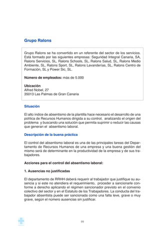 Grupo Ralons
Grupo Ralons se ha convertido en un referente del sector de los servicios.
Está formado por las siguientes empresas: Seguridad Integral Canaria, SA,
Ralons Servicios, SL, Ralons Schools, SL, Ralons Salud, SL, Ralons Medio
Ambiente, SL, Ralons Sport, SL, Ralons Lavanderías, SL, Ralons Centro de
Formación, SL y Power Sic, SL.
Número de empleados: más de 5.000
Ubicación
Alfred Nobel, 27
35013 Las Palmas de Gran Canaria
Situación
El alto índice de absentismo de la plantilla hace necesario el desarrollo de una
política de Recursos Humanos dirigida a su control, analizando el origen del
problema y buscando una solución que permita suprimir o reducir las causas
que generan el absentismo laboral.
Descripción de la buena práctica
El control del absentismo laboral es una de las principales tareas del Depar-
tamento de Recursos Humanos de una empresa y una buena gestión del
mismo será de determinante en la productividad de la empresa y de sus tra-
bajadores.
Acciones para el control del absentismo laboral:
1. Ausencias no justificadas
El departamento de RRHH deberá requerir al trabajador que justifique su au-
sencia y si este no atendiera el requerimiento, proceder a sancionarle con-
forme a derecho aplicando el régimen sancionador previsto en el convenio
colectivo del sector y en el Estatuto de los Trabajadores. La conducta del tra-
bajador absentista puede ser sancionada como una falta leve, grave o muy
grave, según el número ausencias sin justificar.
99
 