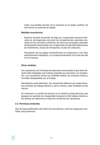 evitar una posible sanción de la empresa al no poder justificar de
otra forma su ausencia al trabajo.
· Medidas económicas
- Suprimir durante el periodo de baja por incapacidad temporal deri-
vada de contingencias comunes los complementos salariales pre-
vistos en los convenios colectivos, así como los conceptos salariales
directamente relacionados con el desarrollo de actividad laboral (plus
de rendimiento, el plus de transporte y el plus de vestuario).
- Percepción de las pagas extraordinarias en proporción a los días
efectivamente trabajados y no proporcionalmente a los días de alta
en la empresa.
· Otras medidas
Las vacaciones son el tiempo de descanso remunerado al que tiene de-
recho todo trabajador que hubiere prestado sus servicios a un emplea-
dor. Las vacaciones tienen por finalidad restituir las energías físicas y
mentales desgastadas por el trabajo.
Atendiendo a esta definición, las vacaciones deberían ser proporciona-
les al tiempo de trabajo efectivo o, por lo menos, estar limitadas al año
natural.
Es necesario un cambio de postura en la doctrina jurisprudencial, que
equipara en periodo de incapacidad temporal al del trabajo efectivo a
los efectos de determinar el derecho al disfrute de vacaciones.
2.2. Permisos sindicales
Que se exija justificación del motivo de esa licencia, como se exige para con-
ceder otros permisos.
101
 