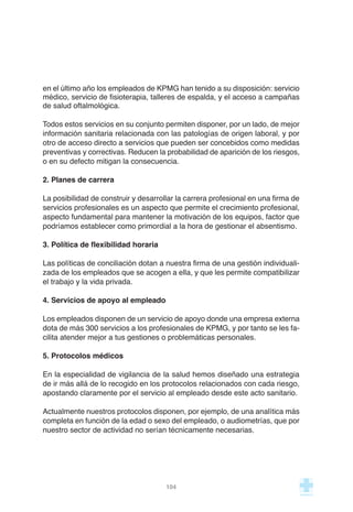 en el último año los empleados de KPMG han tenido a su disposición: servicio
médico, servicio de fisioterapia, talleres de espalda, y el acceso a campañas
de salud oftalmológica.
Todos estos servicios en su conjunto permiten disponer, por un lado, de mejor
información sanitaria relacionada con las patologías de origen laboral, y por
otro de acceso directo a servicios que pueden ser concebidos como medidas
preventivas y correctivas. Reducen la probabilidad de aparición de los riesgos,
o en su defecto mitigan la consecuencia.
2. Planes de carrera
La posibilidad de construir y desarrollar la carrera profesional en una firma de
servicios profesionales es un aspecto que permite el crecimiento profesional,
aspecto fundamental para mantener la motivación de los equipos, factor que
podríamos establecer como primordial a la hora de gestionar el absentismo.
3. Política de flexibilidad horaria
Las políticas de conciliación dotan a nuestra firma de una gestión individuali-
zada de los empleados que se acogen a ella, y que les permite compatibilizar
el trabajo y la vida privada.
4. Servicios de apoyo al empleado
Los empleados disponen de un servicio de apoyo donde una empresa externa
dota de más 300 servicios a los profesionales de KPMG, y por tanto se les fa-
cilita atender mejor a tus gestiones o problemáticas personales.
5. Protocolos médicos
En la especialidad de vigilancia de la salud hemos diseñado una estrategia
de ir más allá de lo recogido en los protocolos relacionados con cada riesgo,
apostando claramente por el servicio al empleado desde este acto sanitario.
Actualmente nuestros protocolos disponen, por ejemplo, de una analítica más
completa en función de la edad o sexo del empleado, o audiometrías, que por
nuestro sector de actividad no serían técnicamente necesarias.
104
 