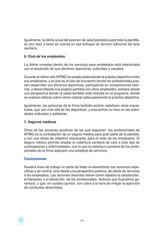 Igualmente, la oferta anual del examen de salud periódico para toda la plantilla,
es otro dato a tener en cuenta en ese enfoque de servicio adicional del acto
sanitario.
6. Club de los empleados
La última novedad dentro de los servicios para empleados está relacionada
con el desarrollo de sus aficiones deportivas, culturales y sociales.
Durante el último año KPMG ha estado potenciando la práctica deportiva entre
sus empleados, y el club es el sitio de encuentro donde los profesionales pue-
den desarrollar sus aficiones deportivas, participando en competiciones inter-
nas, o desarrollando sus propios partidos con otros empleados, siempre desde
una perspectiva donde la salud también está incluida en el programa, donde
se realizan talleres sobre cómo realizar adecuadamente la práctica deportiva.
Igualmente, las personas de la firma también podrán satisfacer otras inquie-
tudes, que van más allá de las deportivas, y encuentran su foco en las activi-
dades culturales y solidarias.
7. Seguros médicos
Otras de las acciones positivas de las que disponen los profesionales de
KPMG es la contratación de un seguro médico para gran parte de la plantilla,
y con una oferta de colectivo interesante, para el resto de los empleados. El
seguro médico permite ampliar la cobertura sanitaria de cara a todo tipo de
contingencias y enfermedades, con lo que la cobertura sanitaria de los profe-
sionales de la firma adquiere una amplitud de servicios.
Conclusiones
Nuestra línea de trabajo no parte de tratar el absentismo con acciones espe-
cíficas y de control, sino desde una perspectiva positiva, de oferta de servicios
a los empleados. Las acciones descritas tienen como objetivo la satisfacción,
el bienestar, y el desarrollo de los profesionales, factores que buscamos ga-
rantizar, y que, en nuestra opinión, son clave a la hora de mitigar la aparición
de conductas absentistas.
105
 