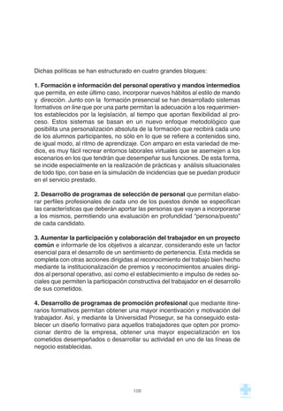 Dichas políticas se han estructurado en cuatro grandes bloques:
1. Formación e información del personal operativo y mandos intermedios
que permita, en este último caso, incorporar nuevos hábitos al estilo de mando
y dirección. Junto con la formación presencial se han desarrollado sistemas
formativos on line que por una parte permitan la adecuación a los requerimien-
tos establecidos por la legislación, al tiempo que aportan flexibilidad al pro-
ceso. Estos sistemas se basan en un nuevo enfoque metodológico que
posibilita una personalización absoluta de la formación que recibirá cada uno
de los alumnos participantes, no sólo en lo que se refiere a contenidos sino,
de igual modo, al ritmo de aprendizaje. Con amparo en esta variedad de me-
dios, es muy fácil recrear entornos laborales virtuales que se asemejen a los
escenarios en los que tendrán que desempeñar sus funciones. De esta forma,
se incide especialmente en la realización de prácticas y análisis situacionales
de todo tipo, con base en la simulación de incidencias que se puedan producir
en el servicio prestado.
2. Desarrollo de programas de selección de personal que permitan elabo-
rar perfiles profesionales de cada uno de los puestos donde se especifican
las características que deberán aportar las personas que vayan a incorporarse
a los mismos, permitiendo una evaluación en profundidad “persona/puesto”
de cada candidato.
3. Aumentar la participación y colaboración del trabajador en un proyecto
común e informarle de los objetivos a alcanzar, considerando este un factor
esencial para el desarrollo de un sentimiento de pertenencia. Esta medida se
completa con otras acciones dirigidas al reconocimiento del trabajo bien hecho
mediante la institucionalización de premios y reconocimientos anuales dirigi-
dos al personal operativo, así como el establecimiento e impulso de redes so-
ciales que permiten la participación constructiva del trabajador en el desarrollo
de sus cometidos.
4. Desarrollo de programas de promoción profesional que mediante itine-
rarios formativos permitan obtener una mayor incentivación y motivación del
trabajador. Así, y mediante la Universidad Prosegur, se ha conseguido esta-
blecer un diseño formativo para aquellos trabajadores que opten por promo-
cionar dentro de la empresa, obtener una mayor especialización en los
cometidos desempeñados o desarrollar su actividad en uno de las líneas de
negocio establecidas.
108
 
