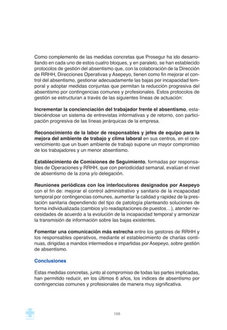 Como complemento de las medidas concretas que Prosegur ha ido desarro-
llando en cada uno de estos cuatro bloques, y en paralelo, se han establecido
protocolos de gestión del absentismo que, con la colaboración de la Dirección
de RRHH, Direcciones Operativas y Asepeyo, tienen como fin mejorar el con-
trol del absentismo, gestionar adecuadamente las bajas por incapacidad tem-
poral y adoptar medidas conjuntas que permitan la reducción progresiva del
absentismo por contingencias comunes y profesionales. Estos protocolos de
gestión se estructuran a través de las siguientes líneas de actuación:
Incrementar la concienciación del trabajador frente el absentismo, esta-
bleciéndose un sistema de entrevistas informativas y de retorno, con partici-
pación progresiva de las líneas jerárquicas de la empresa.
Reconocimiento de la labor de responsables y jefes de equipo para la
mejora del ambiente de trabajo y clima laboral en sus centros, en el con-
vencimiento que un buen ambiente de trabajo supone un mayor compromiso
de los trabajadores y un menor absentismo.
Establecimiento de Comisiones de Seguimiento, formadas por responsa-
bles de Operaciones y RRHH, que con periodicidad semanal, evalúan el nivel
de absentismo de la zona y/o delegación.
Reuniones periódicas con los interlocutores designados por Asepeyo
con el fin de: mejorar el control administrativo y sanitario de la incapacidad
temporal por contingencias comunes, aumentar la calidad y rapidez de la pres-
tación sanitaria dependiendo del tipo de patología planteando soluciones de
forma individualizada (cambios y/o readaptaciones de puestos…), atender ne-
cesidades de acuerdo a la evolución de la incapacidad temporal y armonizar
la transmisión de información sobre las bajas existentes.
Fomentar una comunicación más estrecha entre los gestores de RRHH y
los responsables operativos, mediante el establecimiento de charlas conti-
nuas, dirigidas a mandos intermedios e impartidas por Asepeyo, sobre gestión
de absentismo.
Conclusiones
Estas medidas concretas, junto al compromiso de todas las partes implicadas,
han permitido reducir, en los últimos 6 años, los índices de absentismo por
contingencias comunes y profesionales de manera muy significativa.
109
 