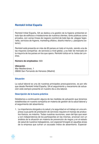 Rentokil Initial España
Rentokil Initial España, SA se dedica a la gestión de la higiene ambiental en
todo tipo de edificios e instalaciones de nuestros clientes, tanto públicos como
privados, con varías líneas de negocio (control de todo tipo de plagas/ legio-
nella, servicios de higiene, marketing olfativo, diseño interior y paisajismo ex-
terior).
Rentokil está presente en más de 60 países en todo el mundo, siendo una de
las mayores compañías de servicios a nivel global, y es líder de mercado en
la mayoría de los países en los que opera. Rentokil cotiza en la bolsa de Lon-
dres.
Número de empleados: 503
Ubicación
Mar Mediterráneo, 1
28830 San Fernando de Henares (Madrid)
Situación
La salud laboral es una de nuestras principales preocupaciones, es por ello
que desde Rentokil Initial España, SA el seguimiento y mecanismo de actua-
ción está siempre presente en nuestro día a día laboral.
Descripción de la buena práctica
Detallamos a continuación alguna de las medidas de actuación que tenemos
establecidas en nuestra compañía en materia de gestión de la salud laboral y
el seguimiento del absentismo:
1. La importancia otorgada a la salud y la seguridad en el trabajo en una em-
presa cuya parte de prestación de servicios requiere el manejo de produc-
tos tóxicos, es máximo. Todas nuestras reuniones, sean del tipo que sean
y con independencia de los participantes en las mismas, arrancan con un
análisis de la situación en materia de prevención de riegos y en el estado
de salud de nuestros trabajadores, con especial hincapié en aquellas áreas
de la empresa que sufran un acusado índice de absentismo. Especial-
111
 