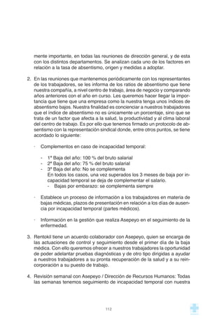mente importante, en todas las reuniones de dirección general, y de esta
con los distintos departamentos. Se analizan cada uno de los factores en
relación a la tasa de absentismo, origen y medidas a adoptar.
2. En las reuniones que mantenemos periódicamente con los representantes
de los trabajadores, se les informa de los ratios de absentismo que tiene
nuestra compañía, a nivel centro de trabajo, área de negocio y comparando
años anteriores con el año en curso. Les queremos hacer llegar la impor-
tancia que tiene que una empresa como la nuestra tenga unos índices de
absentismo bajos. Nuestra finalidad es concienciar a nuestros trabajadores
que el índice de absentismo no es únicamente un porcentaje, sino que se
trata de un factor que afecta a la salud, la productividad y al clima laboral
del centro de trabajo. Es por ello que tenemos firmado un protocolo de ab-
sentismo con la representación sindical donde, entre otros puntos, se tiene
acordado lo siguiente:
· Complementos en caso de incapacidad temporal:
- 1ª Baja del año: 100 % del bruto salarial
- 2ª Baja del año: 75 % del bruto salarial
- 3ª Baja del año: No se complementa
En todos los casos, una vez superados los 3 meses de baja por in-
capacidad temporal se deja de complementar el salario.
- Bajas por embarazo: se complementa siempre
· Establece un proceso de información a los trabajadores en materia de
bajas médicas, plazos de presentación en relación a los días de ausen-
cia por incapacidad temporal (partes médicos).
· Información en la gestión que realiza Asepeyo en el seguimiento de la
enfermedad.
3. Rentokil tiene un acuerdo colaborador con Asepeyo, quien se encarga de
las actuaciones de control y seguimiento desde el primer día de la baja
médica. Con ello queremos ofrecer a nuestros trabajadores la oportunidad
de poder adelantar pruebas diagnósticas y de otro tipo dirigidas a ayudar
a nuestros trabajadores a su pronta recuperación de la salud y a su rein-
corporación a su puesto de trabajo.
4. Revisión semanal con Asepeyo / Dirección de Recursos Humanos: Todas
las semanas tenemos seguimiento de incapacidad temporal con nuestra
112
 