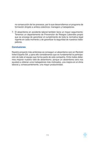 no consecución de los procesos, por lo que desarrollamos un programa de
formación dirigido a ambos colectivos: managers y trabajadores.
7. El absentismo en accidente laboral también tiene un mayor seguimiento:
Tenemos un departamento de Prevención de Riesgos Laborales propio
que se encarga de garantizar el cumplimiento de toda la normativa legal
vigente en cada momento y de garantizar la seguridad de nuestros traba-
jadores.
Conclusiones
Nuestro proyecto más ambicioso es conseguir un absentismo cero en Rentokil
Initial España SA, y para ello consideramos que es fundamental la participa-
ción de todo el equipo que forma parte de esta compañía. Entre todos debe-
mos mejorar nuestra ratio de absentismo, porque un absentismo cero nos
ayudará a obtener unos trabajadores más motivados, una mejora en el clima
laboral y, consecuentemente, una mayor productividad.
114
 