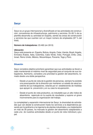 Sacyr
Sacyr es un grupo internacional y diversificado en las actividades de construc-
ción, concesiones de infraestructuras, patrimonio y servicios. En 65 % de su
plantilla desarrolla su actividad en España, siendo las áreas de construcción
y servicios las que cuentan con un mayor número de empleados (97 % del
total).
Número de trabajadores: 23.465 (en 2013)
Ubicación
Sacyr está presente en: España, Bolivia, Angola, Catar, Irlanda, Brasil, Argelia,
Emiratos Árabes, Italia, Colombia, Cabo Verde, India, Portugal, Chile, Libia,
Israel, Reino Unido, México, Mozambique, Panamá, Togo y Perú.
Situación
Sacyr considera objetivo prioritario garantizar que sus actividades se lleven a
cabo manteniendo el máximo nivel de seguridad para el conjunto de sus tra-
bajadores. Asimismo, considera una prioridad la gestión del absentismo, to-
mado desde una doble perspectiva:
· Desde un punto de vista de la gestión de personas, siempre ha existido
una preocupación de la dirección por mantener un estado de salud ex-
celente de sus trabajadores, velando por el estableciendo de medidas
que apoyen la prevención y en su caso la recuperación.
· Desde el punto de vista productivo, es indudable que un alto índice de
absentismo repercute en la cuenta de resultados y supone un grave
inconveniente para la organización del trabajo.
La complejidad y expansión internacional de Sacyr, la diversidad de activida-
des que van desde la construcción hasta los servicios a la dependencia pa-
sando por la jardinería o la ingeniería de plantas industriales y su implantación
en más de 30 países, ha marcado la gestión del absentismo adaptándola a
cada una de nuestras actividades desde un punto de vista individual y gru-
pal.
115
 