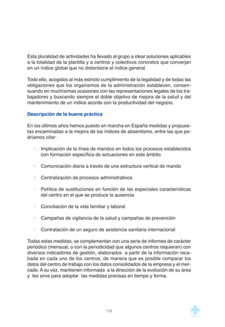 Esta pluralidad de actividades ha llevado al grupo a idear soluciones aplicables
a la totalidad de la plantilla y a centros y colectivos concretos que converjan
en un índice global que no distorsione el índice general.
Todo ello, acogidos al más estricto cumplimiento de la legalidad y de todas las
obligaciones que los organismos de la administración establecen, consen-
suando en muchísimas ocasiones con las representaciones legales de los tra-
bajadores y buscando siempre el doble objetivo de mejora de la salud y del
mantenimiento de un índice acorde con la productividad del negocio.
Descripción de la buena práctica
En los últimos años hemos puesto en marcha en España medidas y propues-
tas encaminadas a la mejora de los índices de absentismo, entre las que po-
dríamos citar:
· Implicación de la línea de mandos en todos los procesos establecidos
con formación específica de actuaciones en este ámbito
· Comunicación diaria a través de una estructura vertical de mando
· Centralización de procesos administrativos
· Política de sustituciones en función de las especiales características
del centro en el que se produce la ausencia
· Conciliación de la vida familiar y laboral
· Campañas de vigilancia de la salud y campañas de prevención
· Contratación de un seguro de asistencia sanitaria internacional
Todas estas medidas, se complementan con una serie de informes de carácter
periódico (mensual, o con la periodicidad que algunos centros requieran) con
diversos indicadores de gestión, elaborados a partir de la información reca-
bada en cada uno de los centros, de manera que es posible comparar los
datos del centro de trabajo con los datos consolidados de la empresa y el mer-
cado. A su vez, mantienen informada a la dirección de la evolución de su área
y les sirve para adoptar las medidas precisas en tiempo y forma.
116
 