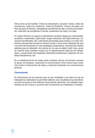 Entre otros se les facilitan: Índice de absentismo, duración media, índice de
prevalencia, índice de incidencia, índice de Bradford, número de bajas con
días de baja (IT directa), trabajadores pendientes de alta, número de acciden-
tes, distinción de accidentes in itinere, accidentes con baja y sin baja.
En estos informes se separa el absentismo sanitario (bajas por enfermedad,
accidente, maternidad, paternidad, riesgo embarazo) del legal (licencias, au-
sencias injustificadas, etc.) calculando porcentajes para ambos y un valor eco-
nómico que permita conocer en cifras el coste y sirva como indicador de cara
a la toma de decisiones en las estrategias corporativas, sirviendo de análisis
además para la detección de centros en los que se debe incidir más, poner
en marcha otras medidas incluso con la representación legal de los trabaja-
dores, conocimiento del empleado absentista profesional y adopción de me-
didas disciplinarias, etc.
En el establecimiento de todas estas medidas hemos encontrado siempre
el apoyo de Asepeyo, mejorando la comunicación entre ambos para hacer
más fluido el intercambio de datos y haberlos focalizado con interlocutores
directos.
Conclusiones
El compromiso de los recursos que se han empleado y de cada uno de los
trabajadores implicados ha permitido obtener unos resultados muy beneficio-
sos para el grupo en las distintas ramas donde operamos, con bajadas signi-
ficativas de los índices y aumento del compromiso de empleados y mandos.
117
 