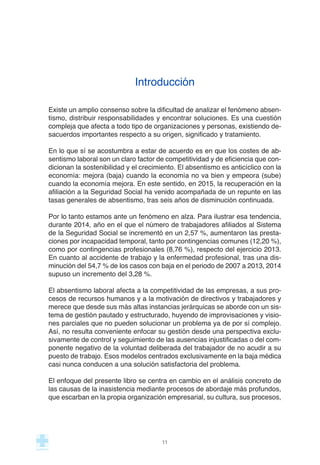Introducción
Existe un amplio consenso sobre la dificultad de analizar el fenómeno absen-
tismo, distribuir responsabilidades y encontrar soluciones. Es una cuestión
compleja que afecta a todo tipo de organizaciones y personas, existiendo de-
sacuerdos importantes respecto a su origen, significado y tratamiento.
En lo que sí se acostumbra a estar de acuerdo es en que los costes de ab-
sentismo laboral son un claro factor de competitividad y de eficiencia que con-
dicionan la sostenibilidad y el crecimiento. El absentismo es anticíclico con la
economía: mejora (baja) cuando la economía no va bien y empeora (sube)
cuando la economía mejora. En este sentido, en 2015, la recuperación en la
afiliación a la Seguridad Social ha venido acompañada de un repunte en las
tasas generales de absentismo, tras seis años de disminución continuada.
Por lo tanto estamos ante un fenómeno en alza. Para ilustrar esa tendencia,
durante 2014, año en el que el número de trabajadores afiliados al Sistema
de la Seguridad Social se incrementó en un 2,57 %, aumentaron las presta-
ciones por incapacidad temporal, tanto por contingencias comunes (12,20 %),
como por contingencias profesionales (8,76 %), respecto del ejercicio 2013.
En cuanto al accidente de trabajo y la enfermedad profesional, tras una dis-
minución del 54,7 % de los casos con baja en el periodo de 2007 a 2013, 2014
supuso un incremento del 3,28 %.
El absentismo laboral afecta a la competitividad de las empresas, a sus pro-
cesos de recursos humanos y a la motivación de directivos y trabajadores y
merece que desde sus más altas instancias jerárquicas se aborde con un sis-
tema de gestión pautado y estructurado, huyendo de improvisaciones y visio-
nes parciales que no pueden solucionar un problema ya de por sí complejo.
Así, no resulta conveniente enfocar su gestión desde una perspectiva exclu-
sivamente de control y seguimiento de las ausencias injustificadas o del com-
ponente negativo de la voluntad deliberada del trabajador de no acudir a su
puesto de trabajo. Esos modelos centrados exclusivamente en la baja médica
casi nunca conducen a una solución satisfactoria del problema.
El enfoque del presente libro se centra en cambio en el análisis concreto de
las causas de la inasistencia mediante procesos de abordaje más profundos,
que escarban en la propia organización empresarial, su cultura, sus procesos,
11
 