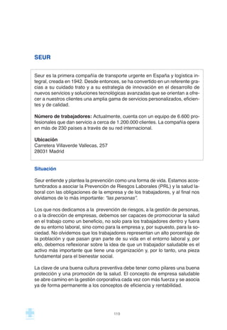 SEUR
Seur es la primera compañía de transporte urgente en España y logística in-
tegral, creada en 1942. Desde entonces, se ha convertido en un referente gra-
cias a su cuidado trato y a su estrategia de innovación en el desarrollo de
nuevos servicios y soluciones tecnológicas avanzadas que se orientan a ofre-
cer a nuestros clientes una amplia gama de servicios personalizados, eficien-
tes y de calidad.
Número de trabajadores: Actualmente, cuenta con un equipo de 6.600 pro-
fesionales que dan servicio a cerca de 1.200.000 clientes. La compañía opera
en más de 230 países a través de su red internacional.
Ubicación
Carretera Villaverde Vallecas, 257
28031 Madrid
Situación
Seur entiende y plantea la prevención como una forma de vida. Estamos acos-
tumbrados a asociar la Prevención de Riesgos Laborales (PRL) y la salud la-
boral con las obligaciones de la empresa y de los trabajadores, y al final nos
olvidamos de lo más importante: “las personas”.
Los que nos dedicamos a la prevención de riesgos, a la gestión de personas,
o a la dirección de empresas, debemos ser capaces de promocionar la salud
en el trabajo como un beneficio, no solo para los trabajadores dentro y fuera
de su entorno laboral, sino como para la empresa y, por supuesto, para la so-
ciedad. No olvidemos que los trabajadores representan un alto porcentaje de
la población y que pasan gran parte de su vida en el entorno laboral y, por
ello, debemos reflexionar sobre la idea de que un trabajador saludable es el
activo más importante que tiene una organización y, por lo tanto, una pieza
fundamental para el bienestar social.
La clave de una buena cultura preventiva debe tener como pilares una buena
protección y una promoción de la salud. El concepto de empresa saludable
se abre camino en la gestión corporativa cada vez con más fuerza y se asocia
ya de forma permanente a los conceptos de eficiencia y rentabilidad.
119
 