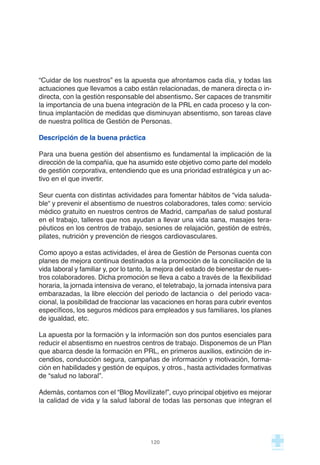 “Cuidar de los nuestros” es la apuesta que afrontamos cada día, y todas las
actuaciones que llevamos a cabo están relacionadas, de manera directa o in-
directa, con la gestión responsable del absentismo. Ser capaces de transmitir
la importancia de una buena integración de la PRL en cada proceso y la con-
tinua implantación de medidas que disminuyan absentismo, son tareas clave
de nuestra política de Gestión de Personas.
Descripción de la buena práctica
Para una buena gestión del absentismo es fundamental la implicación de la
dirección de la compañía, que ha asumido este objetivo como parte del modelo
de gestión corporativa, entendiendo que es una prioridad estratégica y un ac-
tivo en el que invertir.
Seur cuenta con distintas actividades para fomentar hábitos de “vida saluda-
ble“ y prevenir el absentismo de nuestros colaboradores, tales como: servicio
médico gratuito en nuestros centros de Madrid, campañas de salud postural
en el trabajo, talleres que nos ayudan a llevar una vida sana, masajes tera-
péuticos en los centros de trabajo, sesiones de relajación, gestión de estrés,
pilates, nutrición y prevención de riesgos cardiovasculares.
Como apoyo a estas actividades, el área de Gestión de Personas cuenta con
planes de mejora continua destinados a la promoción de la conciliación de la
vida laboral y familiar y, por lo tanto, la mejora del estado de bienestar de nues-
tros colaboradores. Dicha promoción se lleva a cabo a través de la flexibilidad
horaria, la jornada intensiva de verano, el teletrabajo, la jornada intensiva para
embarazadas, la libre elección del periodo de lactancia o del periodo vaca-
cional, la posibilidad de fraccionar las vacaciones en horas para cubrir eventos
específicos, los seguros médicos para empleados y sus familiares, los planes
de igualdad, etc.
La apuesta por la formación y la información son dos puntos esenciales para
reducir el absentismo en nuestros centros de trabajo. Disponemos de un Plan
que abarca desde la formación en PRL, en primeros auxilios, extinción de in-
cendios, conducción segura, campañas de información y motivación, forma-
ción en habilidades y gestión de equipos, y otros., hasta actividades formativas
de “salud no laboral”.
Además, contamos con el “Blog Movilízate!”, cuyo principal objetivo es mejorar
la calidad de vida y la salud laboral de todas las personas que integran el
120
 