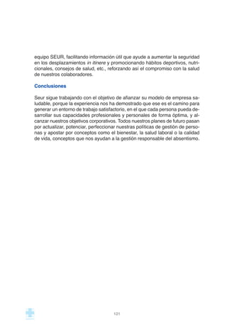 equipo SEUR, facilitando información útil que ayude a aumentar la seguridad
en los desplazamientos in itinere y promocionando hábitos deportivos, nutri-
cionales, consejos de salud, etc., reforzando así el compromiso con la salud
de nuestros colaboradores.
Conclusiones
Seur sigue trabajando con el objetivo de afianzar su modelo de empresa sa-
ludable, porque la experiencia nos ha demostrado que ese es el camino para
generar un entorno de trabajo satisfactorio, en el que cada persona pueda de-
sarrollar sus capacidades profesionales y personales de forma óptima, y al-
canzar nuestros objetivos corporativos. Todos nuestros planes de futuro pasan
por actualizar, potenciar, perfeccionar nuestras políticas de gestión de perso-
nas y apostar por conceptos como el bienestar, la salud laboral o la calidad
de vida, conceptos que nos ayudan a la gestión responsable del absentismo.
121
 