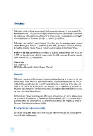 Telepizza
Telepizza es la multinacional española líder en servicio de comida a domicilio.
Fundada en 1987, es la compañía pionera en el reparto de comida a domicilio
en España y se ha consolidado como la empresa de restauración con mayor
número de puntos de venta y mejor cobertura geográfica.
Telepizza ha exportado su modelo de negocio a más de una docena de países
desde Portugal a Polonia, Colombia, Chile, Perú, Ecuador, Panamá, Bolivia,
Emiratos Árabes, Rusia, Angola y diversos mercados de Centroamérica.
Número de trabajadores: La compañía cuenta actualmente con más de
1.200 puntos de venta, de los cuales más de 600 están en España, donde
tiene más de 25.000 empleados.
Ubicación
Isla Graciosa, 7
28703 San Sebastián de los Reyes (Madrid)
Situación
Telepizza muestra un firme compromiso con la gestión de la presencia de sus
empleados. Para impulsar este compromiso, la compañía dispone de un Co-
mité de Prevención, que se reúne trimestralmente, y examina entre otros as-
pectos los datos de absentismo y su impacto en la operativa y resultados.
Fruto de este esfuerzo, en los últimos años, ha registrado notables descensos
de sus índices de absentismo.
El Comité de Prevención impulsa diferentes actuaciones en torno a la gestión
de presencia. Entre otras, el Servicio de Prevención reporta con carácter men-
sual los ratios de absentismo a las diferentes unidades de negocio y a las di-
ferentes direcciones de la compañía.
Descripción de la buena práctica
El Grupo Telepizza dispone de estrategias administrativas de control plena-
mente implantadas como:
123
 