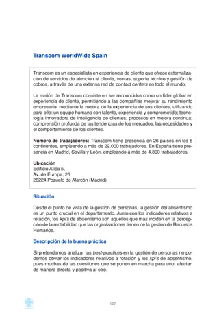 Transcom WorldWide Spain
Transcom es un especialista en experiencia de cliente que ofrece externaliza-
ción de servicios de atención al cliente, ventas, soporte técnico y gestión de
cobros, a través de una extensa red de contact centers en todo el mundo.
La misión de Transcom consiste en ser reconocidos como un líder global en
experiencia de cliente, permitiendo a las compañías mejorar su rendimiento
empresarial mediante la mejora de la experiencia de sus clientes, utilizando
para ello: un equipo humano con talento, experiencia y comprometido; tecno-
logía innovadora de inteligencia de clientes; procesos en mejora continua;
comprensión profunda de las tendencias de los mercados, las necesidades y
el comportamiento de los clientes.
Número de trabajadores: Transcom tiene presencia en 26 países en los 5
continentes, empleando a más de 29.000 trabajadores. En España tiene pre-
sencia en Madrid, Sevilla y León, empleando a más de 4.800 trabajadores.
Ubicación
Edificio Atica 5,
Av. de Europa, 26
28224 Pozuelo de Alarcón (Madrid)
Situación
Desde el punto de vista de la gestión de personas, la gestión del absentismo
es un punto crucial en el departamento. Junto con los indicadores relativos a
rotación, los kpi’s de absentismo son aquellos que más inciden en la percep-
ción de la rentabilidad que las organizaciones tienen de la gestión de Recursos
Humanos.
Descripción de la buena práctica
Si pretendemos analizar las best-practices en la gestión de personas no po-
demos obviar los indicadores relativos a rotación y los kpi’s de absentismo,
pues muchas de las cuestiones que se ponen en marcha para uno, afectan
de manera directa y positiva al otro.
127
 