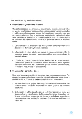 Cabe reseñar los siguientes indicadores:
1. Comunicación y visibilidad de datos
Uno de los aspectos que en muchas ocasiones las organizaciones olvidan
es que los resultados de todos nuestros procesos deben ser comunicados
y visibles a aquellas áreas en las que dichos datos son cruciales para sus
procesos productivos. Con el objetivo de que todas las partes implicadas
sean partícipes y puedan hacer propuestas proactivas de mejora dentro
de su ámbito de responsabilidad. Entre otras, podemos identificar acciones
como:
a. Compromiso de la dirección y del management en la implementación
de acciones de mejora y buenas prácticas.
b. Información de ratios a todos los niveles de management, con el fin de
que cada una de las áreas y sus responsables, sean conocedores de
sus indicadores.
c. Comunicación de acciones tendentes a reducir los kpi´s relacionados,
con el fin de que las acciones sean visibles a todas las áreas o grupos
de interés implicados. Es fundamental que las acciones sean medibles,
realizables y asumibles en su desarrollo.
2. Seguimiento y control de datos
Dentro del sistema de gestión de personas, para los departamentos de Re-
cursos Humanos es fundamental contar con indicadores de seguimiento y
control de datos. Entre otras, podemos identificar acciones como:
a. Establecimiento de grupos de trabajo entre Recursos Humanos y el
resto de áreas, con el fin de analizar los datos y tomar las acciones
oportunas.
b. Elaboración de tablas de datos para el control de los mismos en las que
deben reflejarse no solo datos de Recursos Humanos, sino datos rela-
tivos a rentabilidad económica del tiempo o período de absentismo,
coste económico de sustitución, coste económico de las medidas adop-
tadas, etc.
128
 