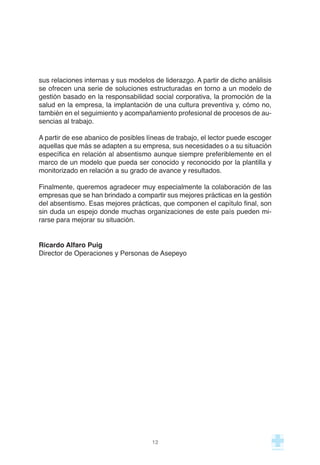 sus relaciones internas y sus modelos de liderazgo. A partir de dicho análisis
se ofrecen una serie de soluciones estructuradas en torno a un modelo de
gestión basado en la responsabilidad social corporativa, la promoción de la
salud en la empresa, la implantación de una cultura preventiva y, cómo no,
también en el seguimiento y acompañamiento profesional de procesos de au-
sencias al trabajo.
A partir de ese abanico de posibles líneas de trabajo, el lector puede escoger
aquellas que más se adapten a su empresa, sus necesidades o a su situación
específica en relación al absentismo aunque siempre preferiblemente en el
marco de un modelo que pueda ser conocido y reconocido por la plantilla y
monitorizado en relación a su grado de avance y resultados.
Finalmente, queremos agradecer muy especialmente la colaboración de las
empresas que se han brindado a compartir sus mejores prácticas en la gestión
del absentismo. Esas mejores prácticas, que componen el capítulo final, son
sin duda un espejo donde muchas organizaciones de este país pueden mi-
rarse para mejorar su situación.
Ricardo Alfaro Puig
Director de Operaciones y Personas de Asepeyo
12
 