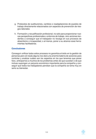 g. Protocolos de sustituciones, cambios o readaptaciones de puestos de
trabajo directamente relacionados con aspectos de prevención de ries-
gos laborales
h. Formación y recualificación profesional, no solo para proporcionar nue-
vas perspectivas profesionales o entornos de trabajo, sino acciones ten-
dentes a conseguir que el trabajador no recaiga en sus procesos de
absentismo o incapacidad, o al menos, poner a su alcance esas herra-
mientas facilitadoras.
Conclusiones
Conseguir unificar todos estos procesos no garantiza el éxito en la gestión de
personas pero sin duda alguna nos dará una enorme batería de acciones para
controlar y analizar cuáles son los aspectos en los que tenemos que poner
foco, anticiparnos a muchos de los problemas antes de que sucedan o de que
incluso supongan un perjuicio económico importante para la compañía y con-
seguir que todos los trabajadores perciban que la compañía se toma muy en
serio su bienestar.
130
 