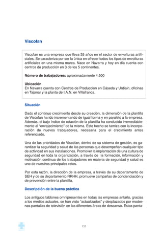 Viscofan
Viscofan es una empresa que lleva 35 años en el sector de envolturas artifi-
ciales. Se caracteriza por ser la única en ofrecer todos los tipos de envolturas
artificiales en una misma marca. Nace en Navarra y hoy en día cuenta con
centros de producción en 3 de los 5 continentes.
Número de trabajadores: aproximadamente 4.500
Ubicación
En Navarra cuenta con Centros de Producción en Cáseda y Urdiain, oficinas
en Tajonar y la planta de I.A.N. en Villafranca.
Situación
Dado el continuo crecimiento desde su creación, la dimensión de la plantilla
de Viscofan ha ido incrementando de igual forma y en paralelo a la empresa.
Además, el bajo índice de rotación de la plantilla ha conducido irremediable-
mente al “envejecimiento” de la misma. Este hecho se tamiza con la incorpo-
ración de nuevos trabajadores, necesaria para el crecimiento antes
referenciado.
Una de las prioridades de Viscofan, dentro de su sistema de gestión, es ga-
rantizar la seguridad y salud de las personas que desempeñan cualquier tipo
de actividad en sus instalaciones. Promover la implantación de una cultura de
seguridad en toda la organización, a través de la formación, información y
motivación continua de los trabajadores en materia de seguridad y salud es
uno de nuestros principales retos.
Por esta razón, la dirección de la empresa, a través de su departamento de
SEH y de su departamento RRHH, promueve campañas de concienciación y
de prevención entre la plantilla.
Descripción de la buena práctica
Los antiguos tablones omnipresentes en todas las empresas antaño, gracias
a los medios actuales, se han visto “actualizados” y desplazados por moder-
nas pantallas de televisión en las diferentes áreas de descanso. Estas panta-
131
 