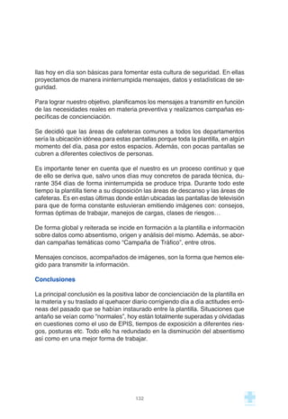 llas hoy en día son básicas para fomentar esta cultura de seguridad. En ellas
proyectamos de manera ininterrumpida mensajes, datos y estadísticas de se-
guridad.
Para lograr nuestro objetivo, planificamos los mensajes a transmitir en función
de las necesidades reales en materia preventiva y realizamos campañas es-
pecíficas de concienciación.
Se decidió que las áreas de cafeteras comunes a todos los departamentos
sería la ubicación idónea para estas pantallas porque toda la plantilla, en algún
momento del día, pasa por estos espacios. Además, con pocas pantallas se
cubren a diferentes colectivos de personas.
Es importante tener en cuenta que el nuestro es un proceso continuo y que
de ello se deriva que, salvo unos días muy concretos de parada técnica, du-
rante 354 días de forma ininterrumpida se produce tripa. Durante todo este
tiempo la plantilla tiene a su disposición las áreas de descanso y las áreas de
cafeteras. Es en estas últimas donde están ubicadas las pantallas de televisión
para que de forma constante estuvieran emitiendo imágenes con: consejos,
formas óptimas de trabajar, manejos de cargas, clases de riesgos…
De forma global y reiterada se incide en formación a la plantilla e información
sobre datos como absentismo, origen y análisis del mismo. Además, se abor-
dan campañas temáticas como “Campaña de Tráfico”, entre otros.
Mensajes concisos, acompañados de imágenes, son la forma que hemos ele-
gido para transmitir la información.
Conclusiones
La principal conclusión es la positiva labor de concienciación de la plantilla en
la materia y su traslado al quehacer diario corrigiendo día a día actitudes erró-
neas del pasado que se habían instaurado entre la plantilla. Situaciones que
antaño se veían como “normales”, hoy están totalmente superadas y olvidadas
en cuestiones como el uso de EPIS, tiempos de exposición a diferentes ries-
gos, posturas etc. Todo ello ha redundado en la disminución del absentismo
así como en una mejor forma de trabajar.
132
 