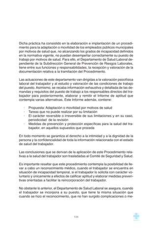 Dicha práctica ha consistido en la elaboración e implantación de un procedi-
miento para la adaptación o movilidad de los empleados públicos municipales
por motivos de salud que, no alcanzando los grados de incapacidad definidos
en la normativa vigente, no puedan desempeñar correctamente su puesto de
trabajo por motivos de salud. Para ello, el Departamento de Salud Laboral de-
pendiente de la Subdirección General de Prevención de Riesgos Laborales,
tiene entre sus funciones y responsabilidades, la recepción y valoración de la
documentación relativa a la tramitación del Procedimiento.
Las actuaciones de este departamento van dirigidas a la valoración psicofísica
laboral del trabajador y al estudio y valoración de las condiciones de trabajo
del puesto. Asimismo, se recaba información exhaustiva y detallada de las de-
mandas y requisitos del puesto de trabajo a los responsables directos del tra-
bajador para posteriormente, elaborar y remitir el Informe de aptitud que
contempla varias alternativas. Este Informe además, contiene:
· Propuesta: Adaptación o movilidad por motivos de salud
· Tareas que no puede realizar por su limitación
· El carácter reversible o irreversible de sus limitaciones y en su caso,
periodicidad de la revisión
· Medidas de prevención y protección específicas para la salud del tra-
bajador, en aquellos supuestos que proceda
En todo momento se garantiza el derecho a la intimidad y a la dignidad de la
persona y la confidencialidad de toda la información relacionada con el estado
de salud del trabajador.
Las conclusiones que se derivan de la aplicación de este Procedimiento rela-
tivas a la salud del trabajador son trasladadas al Comité de Seguridad y Salud.
Es importante resaltar que este procedimiento contempla la posibilidad de lle-
var a cabo un reconocimiento médico, cuando el trabajador se encuentra en
situación de incapacidad temporal, si el trabajador lo solicita con carácter vo-
luntario y únicamente a efectos de calificar aptitud y elaborar medidas preven-
tivas orientadas a facilitar la reincorporación del trabajador.
No obstante lo anterior, el Departamento de Salud Laboral se asegura, cuando
el trabajador se incorpora a su puesto, que tiene la misma situación que
cuando se hizo el reconocimiento, que no han surgido complicaciones o me-
134
 