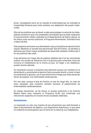 jorías, investigando como se ha resuelto la enfermedad que ha motivado la
incapacidad temporal para evitar plantear una adaptación del puesto inade-
cuada.
Otra de las prácticas que se llevan a cabo para proteger la salud de los traba-
jadores consiste en que a los empleados municipales que se están realizando
el reconocimiento médico realizado en el Departamento de Salud Laboral, se
les ofrece como servicio adicional, el Programa Alimentación, Actividad física
y Salud (ALAS).
Este programa promueve una alimentación sana y la práctica de ejercicio físico
regular. Mediante un sencillo test denominado Test de Findrisc, se identifica a
personas que tienen mayor posibilidad de desarrollar diabetes mellitus tipo 2
en los próximos diez años.
A las personas con riesgo alto de padecer diabetes tipo 2 se les recomienda
realizar una prueba de tolerancia oral a la glucosa para comprobar cómo les
funciona el metabolismo de la misma ya que, sin llegar a ser diabéticos,
pueden tenerlo alterado.
Es importante conocer si presenta esta alteración porque con cambios en la
alimentación y aumentando el ejercicio físico se puede revertir y volver a tratar
correctamente la glucosa, con lo que disminuirá el riesgo que estas personas
tienen de padecer una enfermedad cardiovascular.
Por otro lado, aunque el test de Findrisc no sea de riesgo alto, en caso de
tener obesidad, esta condición también favorece el padecimiento de
enfermedades cardiovasculares.
En ambas situaciones, se les ofrece un acceso preferente a los Centros
Madrid Salud para realizarle el Programa ALAS que contempla una
intervención específica en función de los resultados obtenidos.
Conclusiones
Lo expresado es solo una muestra de las actuaciones que está llevando a
cabo el Ayuntamiento de Madrid y sus Organismos Autónomos, lo que pone
en evidencia la preocupación que se tiene por la salud de sus trabajadores.
135
 