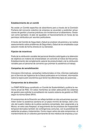 Establecimiento de un comité
No existe un Comité específico de absentismo pero a través de la Comisión
Paritaria del convenio colectivo de empresa se acuerdan y publicitan actua-
ciones de gestión y buenas prácticas con incidencia en el absentismo. Desta-
can como ejemplos: el plan de igualdad, el fraccionamiento en horas de los
permisos retribuidos por asuntos particulares.
A través del Comité de Seguridad y Salud se analizan situaciones y se realiza
asesoramiento sobre problemas de Seguridad y Salud de los empleados cuya
solución incide de forma directa en su bienestar.
Fijación de incentivos
Parte de la retribución variable del personal directivo está ligada a la obtención
de objetivos en materia de siniestralidad; en concreto al índice de frecuencia.
Establecimiento del complemento salarial de productividad y de la retribución
variable para el personal de convenio que premian la asistencia al trabajo.
Campañas de sensibilización
Circulares informativas, campañas institucionales on line, informes realizados
por el Servicio de Vigilancia de la Salud publicados en la intranet, información
sobre la repercusión económica que tienen los diferentes tipos de ausencias…
Compromiso de la dirección
La FNMT-RCM tiene constituido un Comité de Sostenibilidad y publica la me-
moria anual de RSC. En estos momentos se están adecuando los sistemas
de gestión para solicitar la acreditación de nuestro sistema de gestión en RSC
según la norma IQnet SR10.
El compromiso de la Dirección se refleja también en dos actuaciones que per-
miten recibir la asistencia sanitaria en un plazo mínimo de tiempo, bien a tra-
vés del cuadro médico de la póliza sanitaria concertada, bien asignando a la
Mutua, en este caso Asepeyo, el seguimiento de los procesos de incapacidad
temporal derivados también de contingencias comunes, con la posibilidad de
adelantar pruebas y tratamientos. Como mayor activo de este compromiso, el
mantenimiento de un colectivo permanente de tres médicos de empresa y cua-
138
 