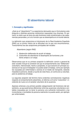 El absentismo laboral
1. Concepto y significados
¿Qué es el “absentismo”? La experiencia demuestra que si formulamos esta
pregunta a distintas personas recibiremos respuestas muy diversas. En ge-
neral, la visión que se tiene de este fenómeno está condicionada a las expe-
riencias personales y al rol o función que se desempeña en el mundo laboral.
La definición que proporciona el diccionario de la Real Academia Española
(RAE) es un primer indicio de la dificultad con la que nos encontraremos.
Transcribimos las dos acepciones principales del vocablo:
Absentismo (según RAE)
1. Abstención deliberada de acudir al trabajo.
2. Costumbre de abandonar el desempeño de funciones y de-
beres anejos a un cargo.
Observamos que en su primera acepción la definición común o general de
este vocablo incluye la condición de que el comportamiento sea “deliberado”
(voluntario, intencionado, hecho a propósito), lo que excluiría en principio au-
sencias en las que el trabajador no puede asistir al trabajo, como por ejemplo
las causadas por enfermedad o averías en el medio de transporte, estando
impedida la persona, desde un punto de vista físico, en contra de su voluntad,
para la asistencia al trabajo.
La segunda acepción del término tiene evidentes connotaciones negativas
respecto al comportamiento absentista, al referirse a él como “costumbre”, in-
cidiendo de nuevo en el carácter voluntario de la ausencia.
Aparece entonces una primera posible categorización del fenómeno del ab-
sentismo, ya que podríamos diferenciar entre las ausencias voluntarias o evi-
tables (causadas por no tener la persona una suficiente motivación) y las
involuntarias o inevitables (la persona realmente no puede asistir, por ejemplo
por enfermedad).
13
 