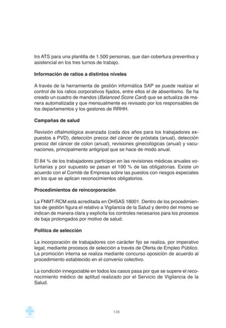 tro ATS para una plantilla de 1.500 personas, que dan cobertura preventiva y
asistencial en los tres turnos de trabajo.
Información de ratios a distintos niveles
A través de la herramienta de gestión informática SAP se puede realizar el
control de los ratios corporativos fijados, entre ellos el de absentismo. Se ha
creado un cuadro de mandos (Balanced Score Card) que se actualiza de ma-
nera automatizada y que mensualmente es revisado por los responsables de
los departamentos y los gestores de RRHH.
Campañas de salud
Revisión oftalmológica avanzada (cada dos años para los trabajadores ex-
puestos a PVD), detección precoz del cáncer de próstata (anual), detección
precoz del cáncer de colon (anual), revisiones ginecológicas (anual) y vacu-
naciones, principalmente antigripal que se hace de modo anual.
El 84 % de los trabajadores participan en las revisiones médicas anuales vo-
luntarias y por supuesto se pasan el 100 % de las obligatorias. Existe un
acuerdo con el Comité de Empresa sobre las puestos con riesgos especiales
en los que se aplican reconocimientos obligatorios.
Procedimientos de reincorporación
La FNMT-RCM está acreditada en OHSAS 18001. Dentro de los procedimien-
tos de gestión figura el relativo a Vigilancia de la Salud y dentro del mismo se
indican de manera clara y explícita los controles necesarios para los procesos
de baja prolongados por motivo de salud.
Política de selección
La incorporación de trabajadores con carácter fijo se realiza, por imperativo
legal, mediante procesos de selección a través de Oferta de Empleo Público.
La promoción interna se realiza mediante concurso oposición de acuerdo al
procedimiento establecido en el convenio colectivo.
La condición innegociable en todos los casos pasa por que se supere el reco-
nocimiento médico de aptitud realizado por el Servicio de Vigilancia de la
Salud.
139
 