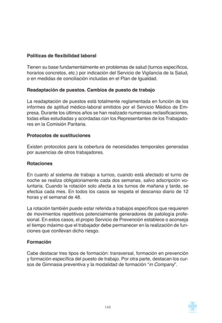 140
Políticas de flexibilidad laboral
Tienen su base fundamentalmente en problemas de salud (turnos específicos,
horarios concretos, etc.) por indicación del Servicio de Vigilancia de la Salud,
o en medidas de conciliación incluidas en el Plan de Igualdad.
Readaptación de puestos. Cambios de puesto de trabajo
La readaptación de puestos está totalmente reglamentada en función de los
informes de aptitud médico-laboral emitidos por el Servicio Médico de Em-
presa. Durante los últimos años se han realizado numerosas reclasificaciones,
todas ellas estudiadas y acordadas con los Representantes de los Trabajado-
res en la Comisión Paritaria.
Protocolos de sustituciones
Existen protocolos para la cobertura de necesidades temporales generadas
por ausencias de otros trabajadores.
Rotaciones
En cuanto al sistema de trabajo a turnos, cuando está afectado el turno de
noche se realiza obligatoriamente cada dos semanas, salvo adscripción vo-
luntaria. Cuando la rotación solo afecta a los turnos de mañana y tarde, se
efectúa cada mes. En todos los casos se respeta el descanso diario de 12
horas y el semanal de 48.
La rotación también puede estar referida a trabajos específicos que requieren
de movimientos repetitivos potencialmente generadores de patología profe-
sional. En estos casos, el propio Servicio de Prevención establece o aconseja
el tiempo máximo que el trabajador debe permanecer en la realización de fun-
ciones que conllevan dicho riesgo.
Formación
Cabe destacar tres tipos de formación: transversal, formación en prevención
y formación específica del puesto de trabajo. Por otra parte, destacan los cur-
sos de Gimnasia preventiva y la modalidad de formación “in Company”.
 