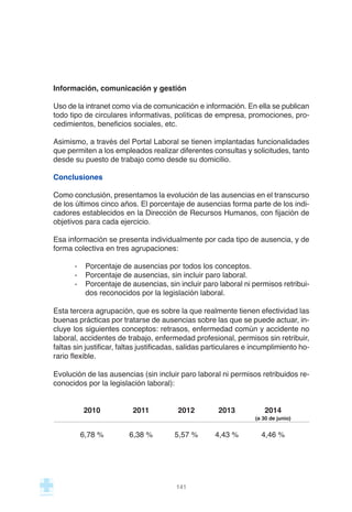 Información, comunicación y gestión
Uso de la intranet como vía de comunicación e información. En ella se publican
todo tipo de circulares informativas, políticas de empresa, promociones, pro-
cedimientos, beneficios sociales, etc.
Asimismo, a través del Portal Laboral se tienen implantadas funcionalidades
que permiten a los empleados realizar diferentes consultas y solicitudes, tanto
desde su puesto de trabajo como desde su domicilio.
Conclusiones
Como conclusión, presentamos la evolución de las ausencias en el transcurso
de los últimos cinco años. El porcentaje de ausencias forma parte de los indi-
cadores establecidos en la Dirección de Recursos Humanos, con fijación de
objetivos para cada ejercicio.
Esa información se presenta individualmente por cada tipo de ausencia, y de
forma colectiva en tres agrupaciones:
- Porcentaje de ausencias por todos los conceptos.
- Porcentaje de ausencias, sin incluir paro laboral.
- Porcentaje de ausencias, sin incluir paro laboral ni permisos retribui-
dos reconocidos por la legislación laboral.
Esta tercera agrupación, que es sobre la que realmente tienen efectividad las
buenas prácticas por tratarse de ausencias sobre las que se puede actuar, in-
cluye los siguientes conceptos: retrasos, enfermedad común y accidente no
laboral, accidentes de trabajo, enfermedad profesional, permisos sin retribuir,
faltas sin justificar, faltas justificadas, salidas particulares e incumplimiento ho-
rario flexible.
Evolución de las ausencias (sin incluir paro laboral ni permisos retribuidos re-
conocidos por la legislación laboral):
2010 2011 2012 2013 2014
(a 30 de junio)
6,78 % 6,38 % 5,57 % 4,43 % 4,46 %
141
 