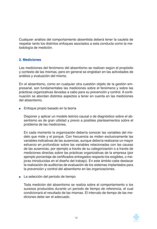 Cualquier análisis del comportamiento absentista deberá tener la cautela de
respetar tanto los distintos enfoques asociados a esta conducta como la me-
todología de medición.
2. Mediciones
Las mediciones del fenómeno del absentismo se realizan según el propósito
y contexto de las mismas, pero en general se engloban en las actividades de
análisis y evaluación del mismo.
En el absentismo, como en cualquier otra cuestión objeto de la gestión em-
presarial, son fundamentales las mediciones sobre el fenómeno y sobre las
prácticas organizativas llevadas a cabo para su prevención y control. A conti-
nuación se abordan distintos aspectos a tener en cuenta en las mediciones
del absentismo.
Enfoque propio basado en la teoría
Disponer y aplicar un modelo teórico causal o de diagnóstico sobre el ab-
sentismo es de gran utilidad y previo a posibles planteamientos sobre el
problema de las mediciones.
En cada momento la organización debería conocer las variables del mo-
delo que mide y el porqué. Con frecuencia se miden exclusivamente las
variables indicativas de las ausencias, aunque debería realizarse un mayor
esfuerzo en profundizar sobre las variables relacionadas con las causas
de las ausencias, por ejemplo a través de su categorización o a través de
mediciones directas sobre las prácticas organizativas de la empresa (por
ejemplo porcentaje de certificados entregados respecto los exigibles, o me-
joras introducidas en el diseño del trabajo). En este ámbito cabe destacar
la realización de auditorías de evaluación de los sistemas implantados para
la prevención y control del absentismo en las organizaciones.
La selección del periodo de tiempo
Toda medición del absentismo se realiza sobre el comportamiento o los
sucesos producidos durante un periodo de tiempo de referencia, el cual
condicionará el resultado de las mismas. El intervalo de tiempo de las me-
diciones debe ser el adecuado.
16
 