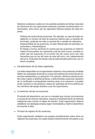 Deberían analizarse cuáles son los posibles periodos de tiempo naturales
de referencia de una organización particular, periodos condicionados e in-
fluenciados, entre otros, por los siguientes factores propios de cada em-
presa:
· Políticas de control de las ausencias. Por ejemplo, en caso de haber es-
tablecido un número de días de ausencia máximo para un periodo de-
terminado, pudiendo ser éste un periodo fijo o variable de calendario.
· Estacionalidad de las ausencias, al estar relacionado con periodos va-
cacionales y meteorológicos.
· El trabajo a turnos, teniendo en cuenta que las ausencias en determi-
nados turnos pueden ser superiores a las de otros turnos, o puede su-
ceder que las ausencias en el primer día del nuevo turno son más
frecuentes que en las del resto de días del turno, con independencia
del turno. El periodo de tiempo natural seleccionado podría ser una ro-
tación completa.
Caracterización de los datos registrados
Los datos disponibles en la organización respecto a las ausencias al trabajo
deben ser analizados teniendo en cuenta las políticas de control de las au-
sencias establecidas y su aplicación. Por ejemplo, distintos colectivos pue-
den estar sujetos a distintas políticas, o determinadas ausencias requieren
de un certificado o comprobante mientras otras no lo requieren, o pueden
existir cambios en las políticas o éstas ser aplicadas de forma distinta por
los miembros del equipo directivo o por los supervisores.
La selección del tipo de ausencias
El estudio del absentismo, por ser un concepto que incluye circunstancias
y causas de tan diversa naturaleza, requiere el establecimiento de distintas
categorías para centrar el objeto de estudio. Cada organización debería
establecer sus tipologías propias según necesidades y medir el absentismo
de acuerdo a ellas.
Proceso de registro de las ausencias
Cada organización establece sus propios procedimientos sobre cómo se
registran las ausencias, los cuales estarán estrechamente vinculados a sus
17
 