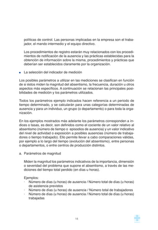 políticas de control. Las personas implicadas en la empresa son el traba-
jador, el mando intermedio y el equipo directivo.
Los procedimientos de registro estarán muy relacionados con los procedi-
mientos de notificación de la ausencia y las prácticas establecidas para la
obtención de información sobre la misma, procedimientos y prácticas que
deberían ser establecidos claramente por la organización.
La selección del indicador de medición
Los posibles parámetros a utilizar en las mediciones se clasifican en función
de si éstos miden la magnitud del absentismo, la frecuencia, duración u otros
aspectos más específicos. A continuación se relacionan las principales posi-
bilidades de medición y los parámetros utilizados.
Todos los parámetros ejemplo indicados hacen referencia a un periodo de
tiempo determinado, y se calcularán para unas categorías determinadas de
ausencia y para un individuo, un grupo (o departamento) o para toda la orga-
nización.
En los ejemplos mostrados más adelante los parámetros corresponden a ín-
dices o tasas, es decir, son definidos como el cociente de un valor relativo al
absentismo (número de tiempo o episodios de ausencia) y un valor indicativo
del nivel de actividad o exposición a posibles ausencias (número de trabaja-
dores o tiempo trabajado). Ello permite llevar a cabo comparaciones válidas,
por ejemplo a lo largo del tiempo (evolución del absentismo), entre personas
o departamentos, o entre centros de producción distintos.
a. Parámetros de magnitud
Miden la magnitud los parámetros indicativos de la importancia, dimensión
o severidad del problema que supone el absentismo, a través de las me-
diciones del tiempo total perdido (en días u horas).
Ejemplos:
· Número de días (u horas) de ausencia / Número total de días (u horas)
de asistencia previstos
· Número de días (u horas) de ausencia / Número total de trabajadores
· Número de días (u horas) de ausencia / Número total de días (u horas)
trabajadas
18
 
