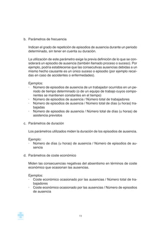 b. Parámetros de frecuencia
Indican el grado de repetición de episodios de ausencia durante un periodo
determinado, sin tener en cuenta su duración.
La utilización de este parámetro exige la previa definición de lo que se con-
siderará un episodio de ausencia (también llamado proceso o suceso). Por
ejemplo, podría establecerse que las consecutivas ausencias debidas a un
mismo hecho causante es un único suceso o episodio (por ejemplo recaí-
das en caso de accidentes o enfermedades).
Ejemplos:
· Número de episodios de ausencia de un trabajador ocurridos en un pe-
riodo de tiempo determinado (o de un equipo de trabajo cuyos compo-
nentes se mantienen constantes en el tiempo)
· Número de episodios de ausencia / Número total de trabajadores
· Número de episodios de ausencia / Número total de días (u horas) tra-
bajadas
· Número de episodios de ausencia / Número total de días (u horas) de
asistencia previstos
c. Parámetros de duración
Los parámetros utilizados miden la duración de los episodios de ausencia.
Ejemplo:
· Número de días (u horas) de ausencia / Número de episodios de au-
sencia
d. Parámetros de coste económico
Miden las consecuencias negativas del absentismo en términos de coste
económico que ocasionan las ausencias.
Ejemplos:
· Coste económico ocasionado por las ausencias / Número total de tra-
bajadores
· Coste económico ocasionado por las ausencias / Número de episodios
de ausencia
19
 